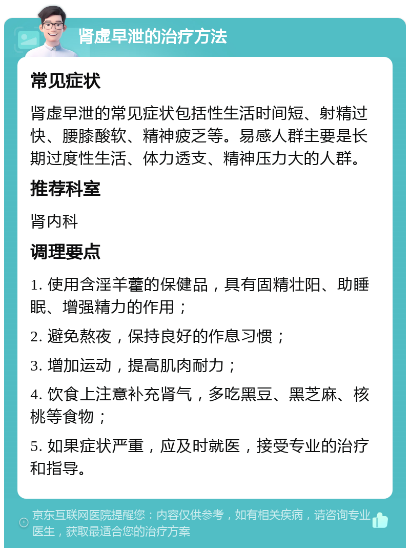 肾虚早泄的治疗方法 常见症状 肾虚早泄的常见症状包括性生活时间短、射精过快、腰膝酸软、精神疲乏等。易感人群主要是长期过度性生活、体力透支、精神压力大的人群。 推荐科室 肾内科 调理要点 1. 使用含淫羊藿的保健品，具有固精壮阳、助睡眠、增强精力的作用； 2. 避免熬夜，保持良好的作息习惯； 3. 增加运动，提高肌肉耐力； 4. 饮食上注意补充肾气，多吃黑豆、黑芝麻、核桃等食物； 5. 如果症状严重，应及时就医，接受专业的治疗和指导。