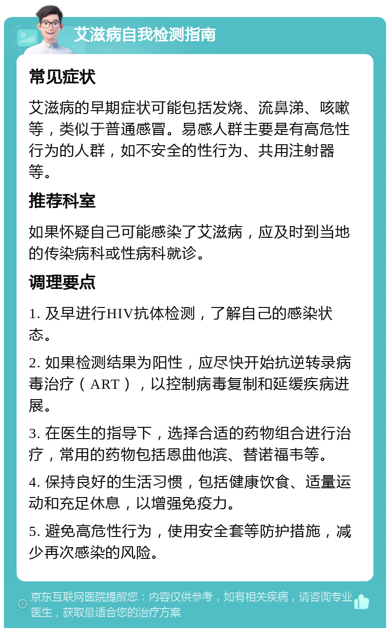 艾滋病自我检测指南 常见症状 艾滋病的早期症状可能包括发烧、流鼻涕、咳嗽等，类似于普通感冒。易感人群主要是有高危性行为的人群，如不安全的性行为、共用注射器等。 推荐科室 如果怀疑自己可能感染了艾滋病，应及时到当地的传染病科或性病科就诊。 调理要点 1. 及早进行HIV抗体检测，了解自己的感染状态。 2. 如果检测结果为阳性，应尽快开始抗逆转录病毒治疗（ART），以控制病毒复制和延缓疾病进展。 3. 在医生的指导下，选择合适的药物组合进行治疗，常用的药物包括恩曲他滨、替诺福韦等。 4. 保持良好的生活习惯，包括健康饮食、适量运动和充足休息，以增强免疫力。 5. 避免高危性行为，使用安全套等防护措施，减少再次感染的风险。