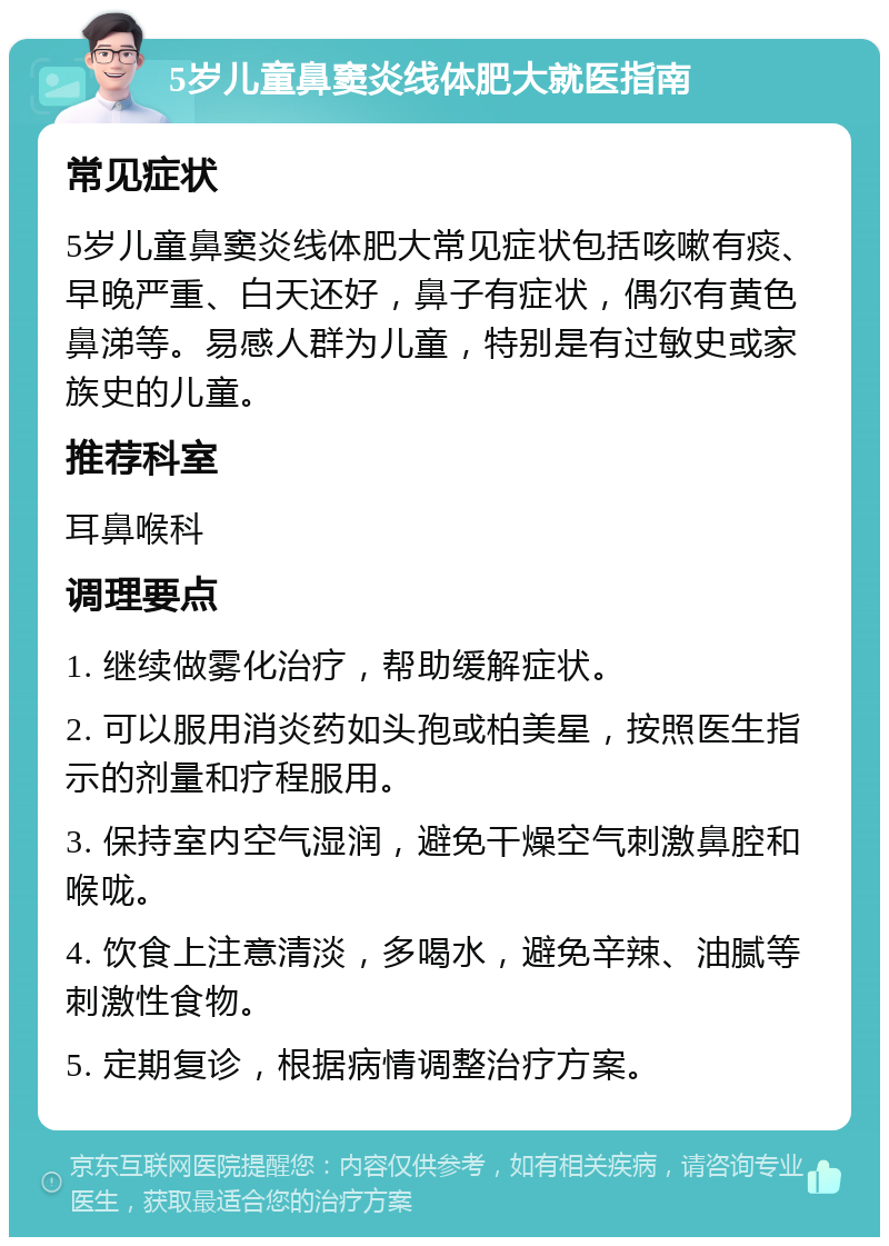 5岁儿童鼻窦炎线体肥大就医指南 常见症状 5岁儿童鼻窦炎线体肥大常见症状包括咳嗽有痰、早晚严重、白天还好，鼻子有症状，偶尔有黄色鼻涕等。易感人群为儿童，特别是有过敏史或家族史的儿童。 推荐科室 耳鼻喉科 调理要点 1. 继续做雾化治疗，帮助缓解症状。 2. 可以服用消炎药如头孢或柏美星，按照医生指示的剂量和疗程服用。 3. 保持室内空气湿润，避免干燥空气刺激鼻腔和喉咙。 4. 饮食上注意清淡，多喝水，避免辛辣、油腻等刺激性食物。 5. 定期复诊，根据病情调整治疗方案。