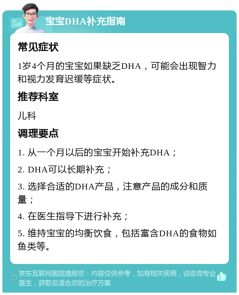 宝宝DHA补充指南 常见症状 1岁4个月的宝宝如果缺乏DHA，可能会出现智力和视力发育迟缓等症状。 推荐科室 儿科 调理要点 1. 从一个月以后的宝宝开始补充DHA； 2. DHA可以长期补充； 3. 选择合适的DHA产品，注意产品的成分和质量； 4. 在医生指导下进行补充； 5. 维持宝宝的均衡饮食，包括富含DHA的食物如鱼类等。