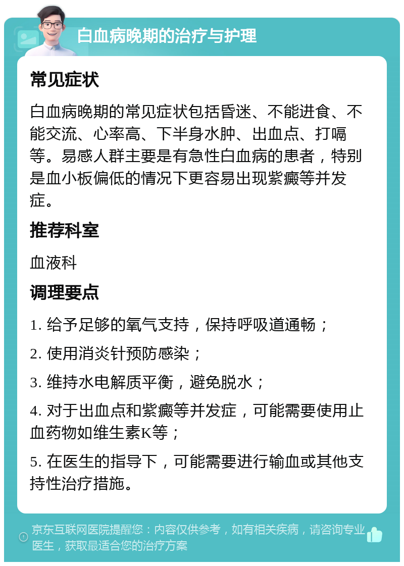 白血病晚期的治疗与护理 常见症状 白血病晚期的常见症状包括昏迷、不能进食、不能交流、心率高、下半身水肿、出血点、打嗝等。易感人群主要是有急性白血病的患者，特别是血小板偏低的情况下更容易出现紫癜等并发症。 推荐科室 血液科 调理要点 1. 给予足够的氧气支持，保持呼吸道通畅； 2. 使用消炎针预防感染； 3. 维持水电解质平衡，避免脱水； 4. 对于出血点和紫癜等并发症，可能需要使用止血药物如维生素K等； 5. 在医生的指导下，可能需要进行输血或其他支持性治疗措施。