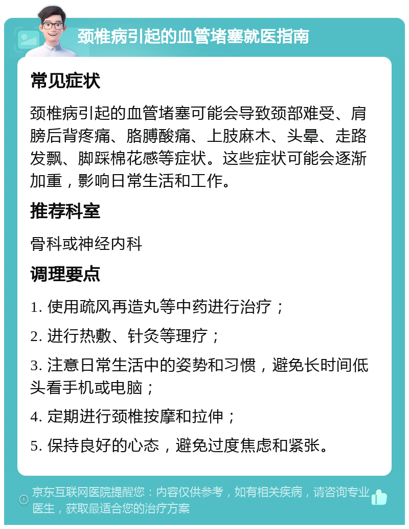 颈椎病引起的血管堵塞就医指南 常见症状 颈椎病引起的血管堵塞可能会导致颈部难受、肩膀后背疼痛、胳膊酸痛、上肢麻木、头晕、走路发飘、脚踩棉花感等症状。这些症状可能会逐渐加重，影响日常生活和工作。 推荐科室 骨科或神经内科 调理要点 1. 使用疏风再造丸等中药进行治疗； 2. 进行热敷、针灸等理疗； 3. 注意日常生活中的姿势和习惯，避免长时间低头看手机或电脑； 4. 定期进行颈椎按摩和拉伸； 5. 保持良好的心态，避免过度焦虑和紧张。