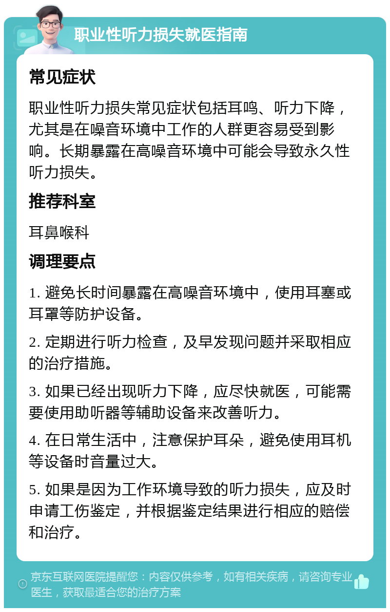 职业性听力损失就医指南 常见症状 职业性听力损失常见症状包括耳鸣、听力下降，尤其是在噪音环境中工作的人群更容易受到影响。长期暴露在高噪音环境中可能会导致永久性听力损失。 推荐科室 耳鼻喉科 调理要点 1. 避免长时间暴露在高噪音环境中，使用耳塞或耳罩等防护设备。 2. 定期进行听力检查，及早发现问题并采取相应的治疗措施。 3. 如果已经出现听力下降，应尽快就医，可能需要使用助听器等辅助设备来改善听力。 4. 在日常生活中，注意保护耳朵，避免使用耳机等设备时音量过大。 5. 如果是因为工作环境导致的听力损失，应及时申请工伤鉴定，并根据鉴定结果进行相应的赔偿和治疗。