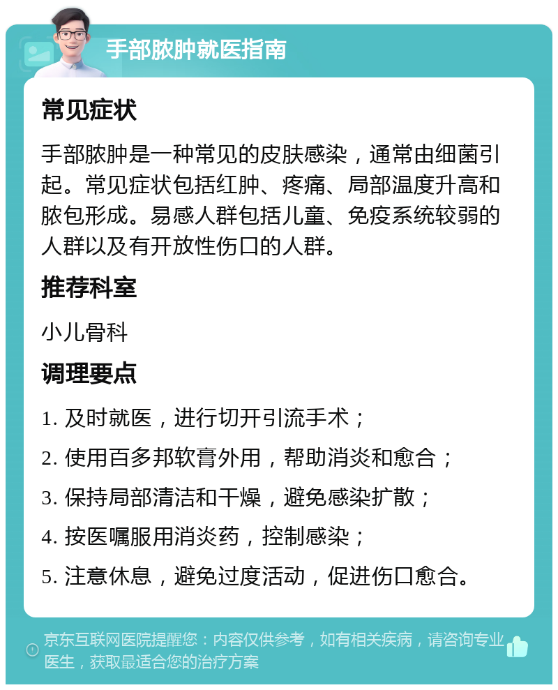 手部脓肿就医指南 常见症状 手部脓肿是一种常见的皮肤感染，通常由细菌引起。常见症状包括红肿、疼痛、局部温度升高和脓包形成。易感人群包括儿童、免疫系统较弱的人群以及有开放性伤口的人群。 推荐科室 小儿骨科 调理要点 1. 及时就医，进行切开引流手术； 2. 使用百多邦软膏外用，帮助消炎和愈合； 3. 保持局部清洁和干燥，避免感染扩散； 4. 按医嘱服用消炎药，控制感染； 5. 注意休息，避免过度活动，促进伤口愈合。