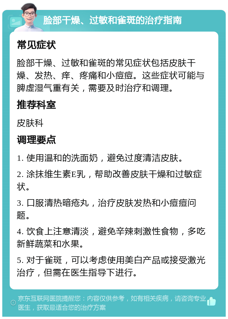 脸部干燥、过敏和雀斑的治疗指南 常见症状 脸部干燥、过敏和雀斑的常见症状包括皮肤干燥、发热、痒、疼痛和小痘痘。这些症状可能与脾虚湿气重有关，需要及时治疗和调理。 推荐科室 皮肤科 调理要点 1. 使用温和的洗面奶，避免过度清洁皮肤。 2. 涂抹维生素E乳，帮助改善皮肤干燥和过敏症状。 3. 口服清热暗疮丸，治疗皮肤发热和小痘痘问题。 4. 饮食上注意清淡，避免辛辣刺激性食物，多吃新鲜蔬菜和水果。 5. 对于雀斑，可以考虑使用美白产品或接受激光治疗，但需在医生指导下进行。