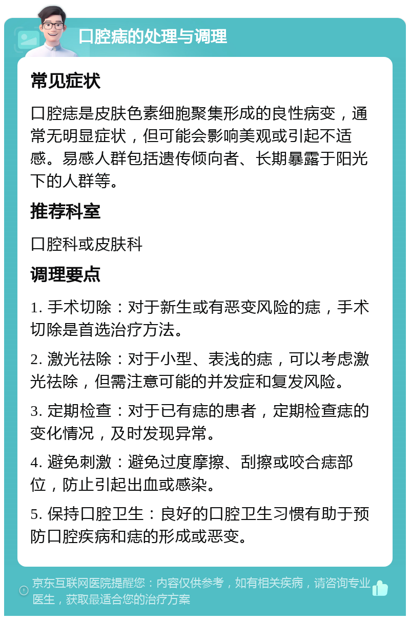 口腔痣的处理与调理 常见症状 口腔痣是皮肤色素细胞聚集形成的良性病变，通常无明显症状，但可能会影响美观或引起不适感。易感人群包括遗传倾向者、长期暴露于阳光下的人群等。 推荐科室 口腔科或皮肤科 调理要点 1. 手术切除：对于新生或有恶变风险的痣，手术切除是首选治疗方法。 2. 激光祛除：对于小型、表浅的痣，可以考虑激光祛除，但需注意可能的并发症和复发风险。 3. 定期检查：对于已有痣的患者，定期检查痣的变化情况，及时发现异常。 4. 避免刺激：避免过度摩擦、刮擦或咬合痣部位，防止引起出血或感染。 5. 保持口腔卫生：良好的口腔卫生习惯有助于预防口腔疾病和痣的形成或恶变。