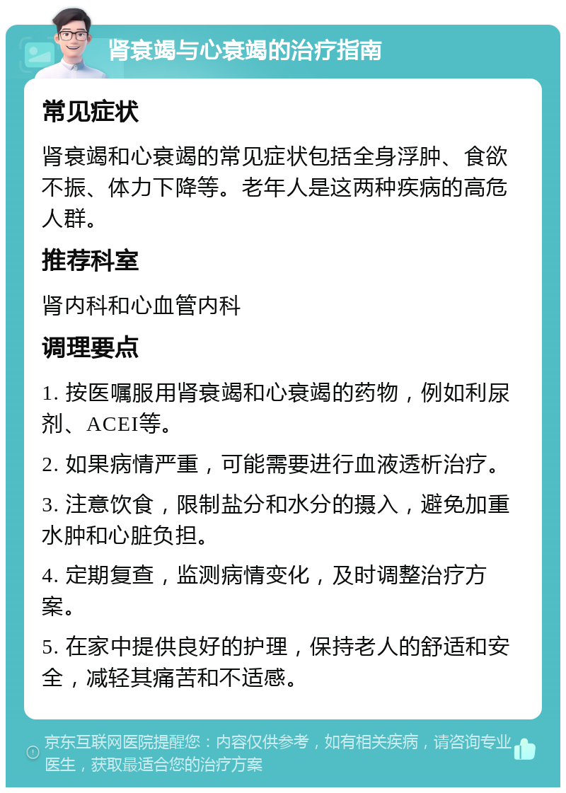 肾衰竭与心衰竭的治疗指南 常见症状 肾衰竭和心衰竭的常见症状包括全身浮肿、食欲不振、体力下降等。老年人是这两种疾病的高危人群。 推荐科室 肾内科和心血管内科 调理要点 1. 按医嘱服用肾衰竭和心衰竭的药物，例如利尿剂、ACEI等。 2. 如果病情严重，可能需要进行血液透析治疗。 3. 注意饮食，限制盐分和水分的摄入，避免加重水肿和心脏负担。 4. 定期复查，监测病情变化，及时调整治疗方案。 5. 在家中提供良好的护理，保持老人的舒适和安全，减轻其痛苦和不适感。