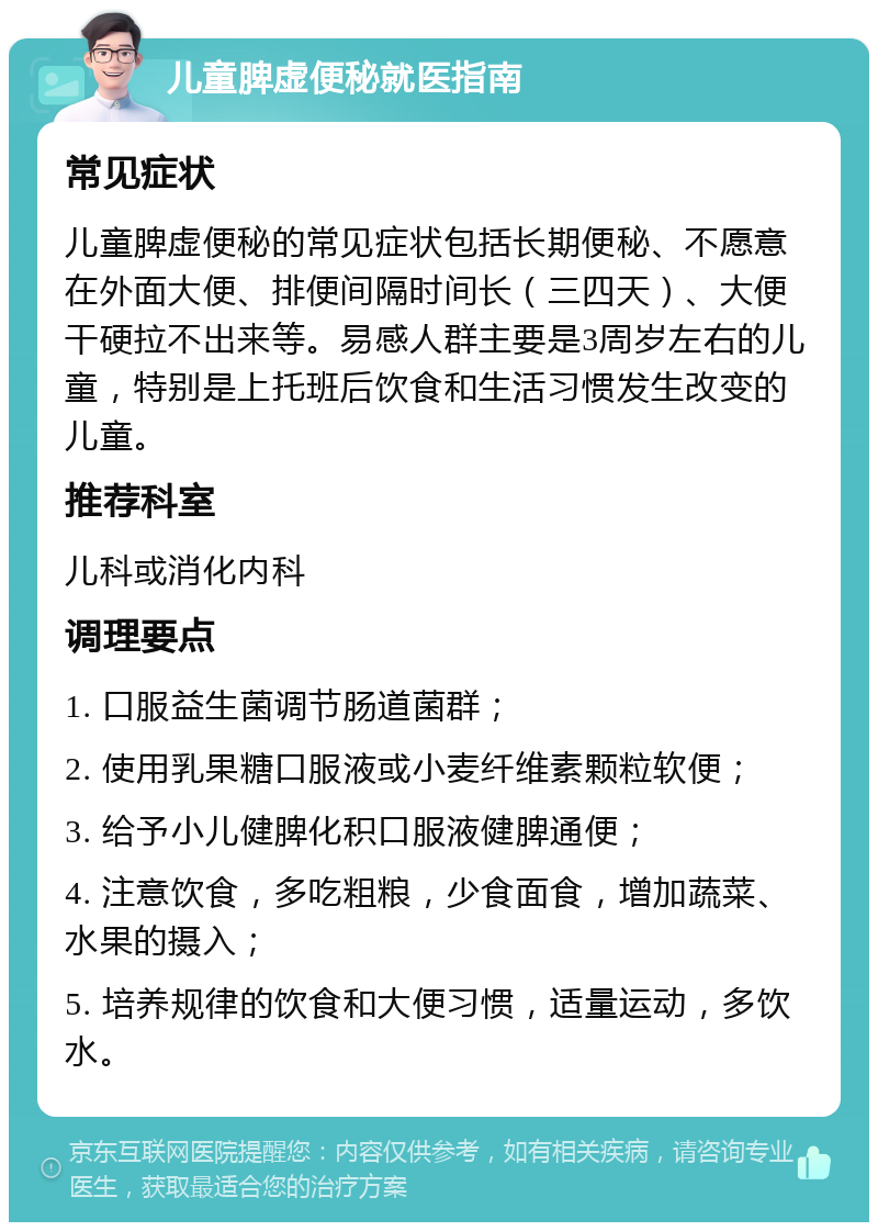 儿童脾虚便秘就医指南 常见症状 儿童脾虚便秘的常见症状包括长期便秘、不愿意在外面大便、排便间隔时间长（三四天）、大便干硬拉不出来等。易感人群主要是3周岁左右的儿童，特别是上托班后饮食和生活习惯发生改变的儿童。 推荐科室 儿科或消化内科 调理要点 1. 口服益生菌调节肠道菌群； 2. 使用乳果糖口服液或小麦纤维素颗粒软便； 3. 给予小儿健脾化积口服液健脾通便； 4. 注意饮食，多吃粗粮，少食面食，增加蔬菜、水果的摄入； 5. 培养规律的饮食和大便习惯，适量运动，多饮水。