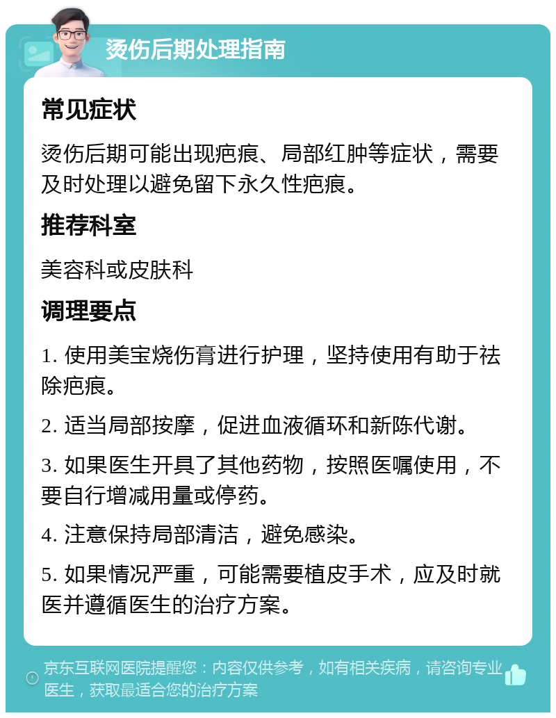 烫伤后期处理指南 常见症状 烫伤后期可能出现疤痕、局部红肿等症状，需要及时处理以避免留下永久性疤痕。 推荐科室 美容科或皮肤科 调理要点 1. 使用美宝烧伤膏进行护理，坚持使用有助于祛除疤痕。 2. 适当局部按摩，促进血液循环和新陈代谢。 3. 如果医生开具了其他药物，按照医嘱使用，不要自行增减用量或停药。 4. 注意保持局部清洁，避免感染。 5. 如果情况严重，可能需要植皮手术，应及时就医并遵循医生的治疗方案。