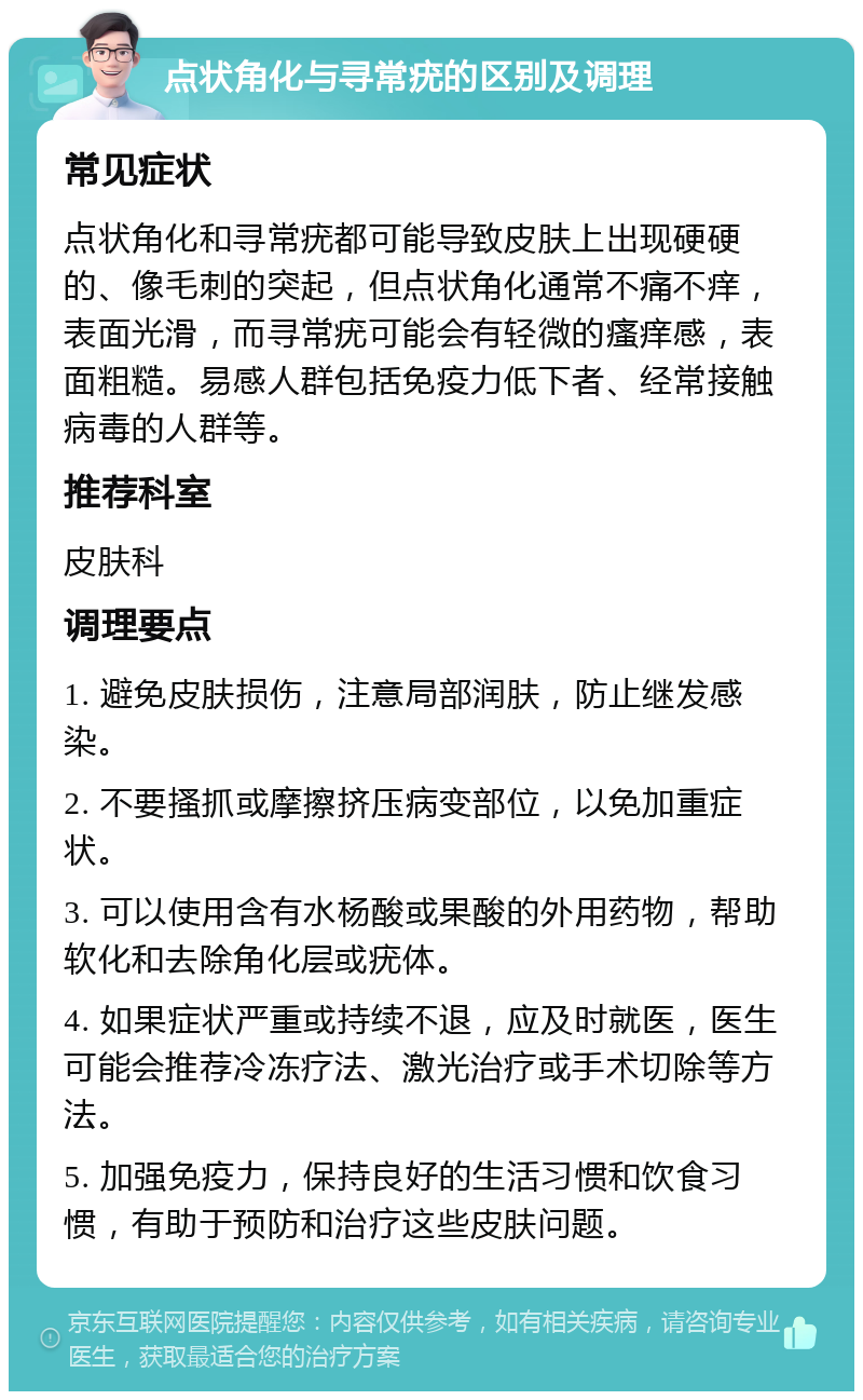 点状角化与寻常疣的区别及调理 常见症状 点状角化和寻常疣都可能导致皮肤上出现硬硬的、像毛刺的突起，但点状角化通常不痛不痒，表面光滑，而寻常疣可能会有轻微的瘙痒感，表面粗糙。易感人群包括免疫力低下者、经常接触病毒的人群等。 推荐科室 皮肤科 调理要点 1. 避免皮肤损伤，注意局部润肤，防止继发感染。 2. 不要搔抓或摩擦挤压病变部位，以免加重症状。 3. 可以使用含有水杨酸或果酸的外用药物，帮助软化和去除角化层或疣体。 4. 如果症状严重或持续不退，应及时就医，医生可能会推荐冷冻疗法、激光治疗或手术切除等方法。 5. 加强免疫力，保持良好的生活习惯和饮食习惯，有助于预防和治疗这些皮肤问题。