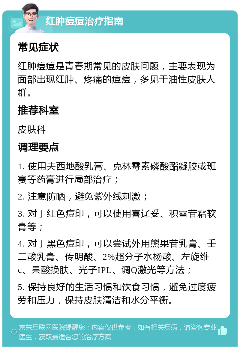 红肿痘痘治疗指南 常见症状 红肿痘痘是青春期常见的皮肤问题，主要表现为面部出现红肿、疼痛的痘痘，多见于油性皮肤人群。 推荐科室 皮肤科 调理要点 1. 使用夫西地酸乳膏、克林霉素磷酸酯凝胶或班赛等药膏进行局部治疗； 2. 注意防晒，避免紫外线刺激； 3. 对于红色痘印，可以使用喜辽妥、积雪苷霜软膏等； 4. 对于黑色痘印，可以尝试外用熊果苷乳膏、壬二酸乳膏、传明酸、2%超分子水杨酸、左旋维c、果酸换肤、光子IPL、调Q激光等方法； 5. 保持良好的生活习惯和饮食习惯，避免过度疲劳和压力，保持皮肤清洁和水分平衡。