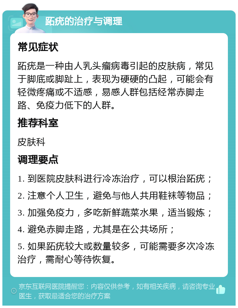 跖疣的治疗与调理 常见症状 跖疣是一种由人乳头瘤病毒引起的皮肤病，常见于脚底或脚趾上，表现为硬硬的凸起，可能会有轻微疼痛或不适感，易感人群包括经常赤脚走路、免疫力低下的人群。 推荐科室 皮肤科 调理要点 1. 到医院皮肤科进行冷冻治疗，可以根治跖疣； 2. 注意个人卫生，避免与他人共用鞋袜等物品； 3. 加强免疫力，多吃新鲜蔬菜水果，适当锻炼； 4. 避免赤脚走路，尤其是在公共场所； 5. 如果跖疣较大或数量较多，可能需要多次冷冻治疗，需耐心等待恢复。