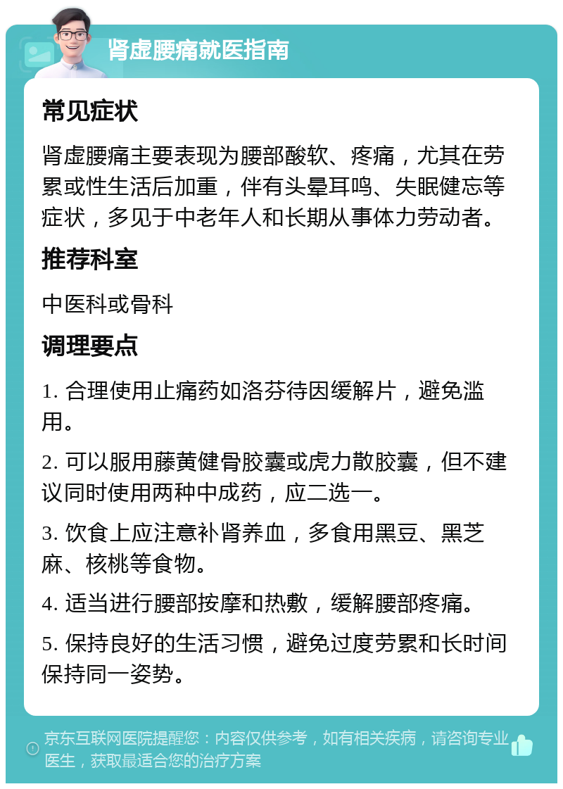 肾虚腰痛就医指南 常见症状 肾虚腰痛主要表现为腰部酸软、疼痛，尤其在劳累或性生活后加重，伴有头晕耳鸣、失眠健忘等症状，多见于中老年人和长期从事体力劳动者。 推荐科室 中医科或骨科 调理要点 1. 合理使用止痛药如洛芬待因缓解片，避免滥用。 2. 可以服用藤黄健骨胶囊或虎力散胶囊，但不建议同时使用两种中成药，应二选一。 3. 饮食上应注意补肾养血，多食用黑豆、黑芝麻、核桃等食物。 4. 适当进行腰部按摩和热敷，缓解腰部疼痛。 5. 保持良好的生活习惯，避免过度劳累和长时间保持同一姿势。