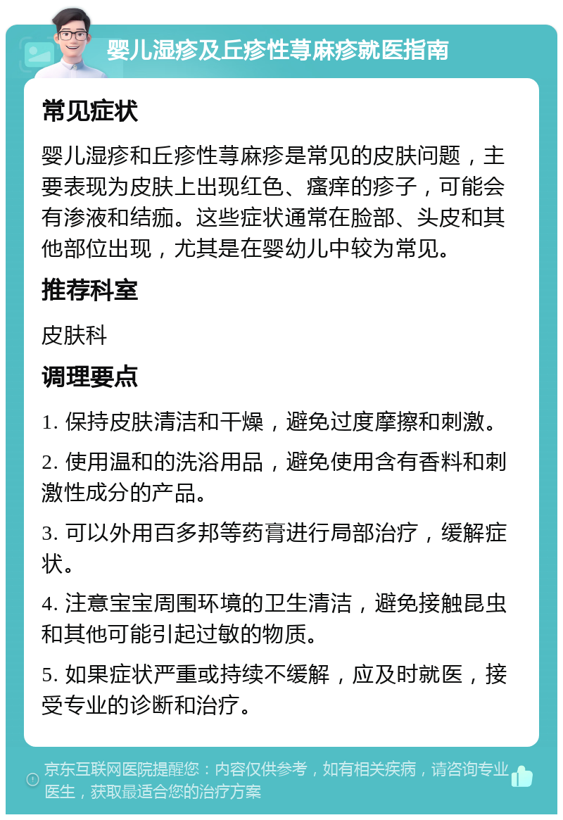 婴儿湿疹及丘疹性荨麻疹就医指南 常见症状 婴儿湿疹和丘疹性荨麻疹是常见的皮肤问题，主要表现为皮肤上出现红色、瘙痒的疹子，可能会有渗液和结痂。这些症状通常在脸部、头皮和其他部位出现，尤其是在婴幼儿中较为常见。 推荐科室 皮肤科 调理要点 1. 保持皮肤清洁和干燥，避免过度摩擦和刺激。 2. 使用温和的洗浴用品，避免使用含有香料和刺激性成分的产品。 3. 可以外用百多邦等药膏进行局部治疗，缓解症状。 4. 注意宝宝周围环境的卫生清洁，避免接触昆虫和其他可能引起过敏的物质。 5. 如果症状严重或持续不缓解，应及时就医，接受专业的诊断和治疗。