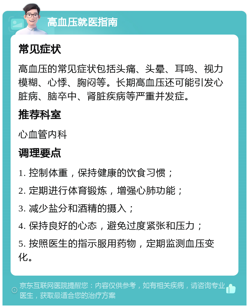 高血压就医指南 常见症状 高血压的常见症状包括头痛、头晕、耳鸣、视力模糊、心悸、胸闷等。长期高血压还可能引发心脏病、脑卒中、肾脏疾病等严重并发症。 推荐科室 心血管内科 调理要点 1. 控制体重，保持健康的饮食习惯； 2. 定期进行体育锻炼，增强心肺功能； 3. 减少盐分和酒精的摄入； 4. 保持良好的心态，避免过度紧张和压力； 5. 按照医生的指示服用药物，定期监测血压变化。