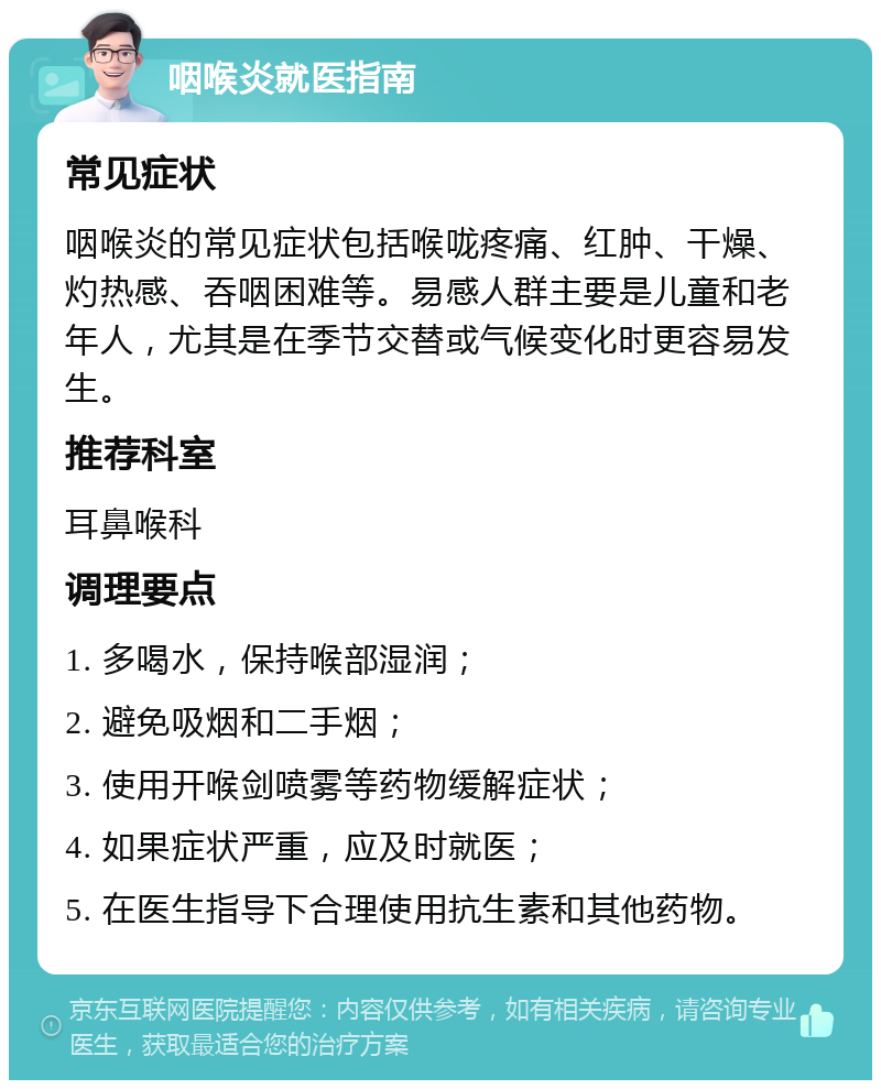 咽喉炎就医指南 常见症状 咽喉炎的常见症状包括喉咙疼痛、红肿、干燥、灼热感、吞咽困难等。易感人群主要是儿童和老年人，尤其是在季节交替或气候变化时更容易发生。 推荐科室 耳鼻喉科 调理要点 1. 多喝水，保持喉部湿润； 2. 避免吸烟和二手烟； 3. 使用开喉剑喷雾等药物缓解症状； 4. 如果症状严重，应及时就医； 5. 在医生指导下合理使用抗生素和其他药物。