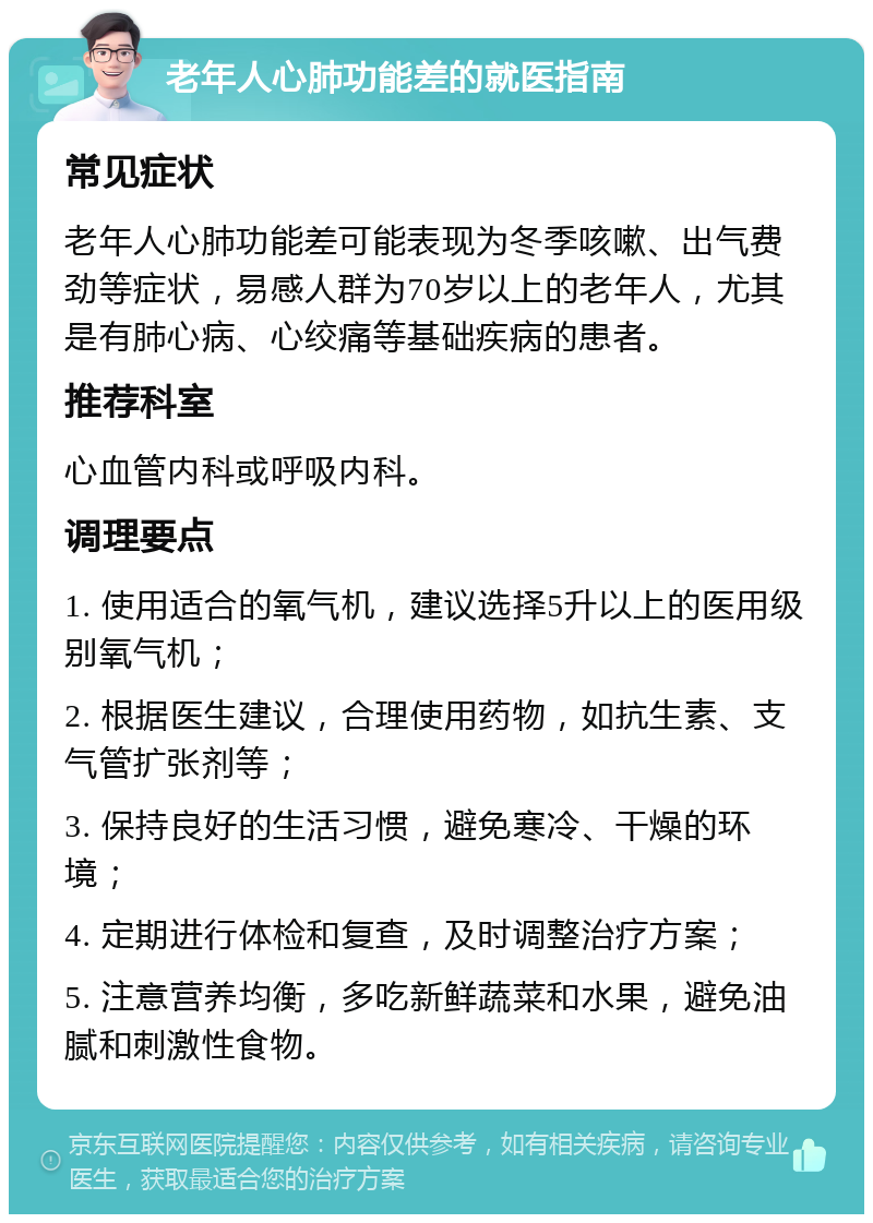 老年人心肺功能差的就医指南 常见症状 老年人心肺功能差可能表现为冬季咳嗽、出气费劲等症状，易感人群为70岁以上的老年人，尤其是有肺心病、心绞痛等基础疾病的患者。 推荐科室 心血管内科或呼吸内科。 调理要点 1. 使用适合的氧气机，建议选择5升以上的医用级别氧气机； 2. 根据医生建议，合理使用药物，如抗生素、支气管扩张剂等； 3. 保持良好的生活习惯，避免寒冷、干燥的环境； 4. 定期进行体检和复查，及时调整治疗方案； 5. 注意营养均衡，多吃新鲜蔬菜和水果，避免油腻和刺激性食物。