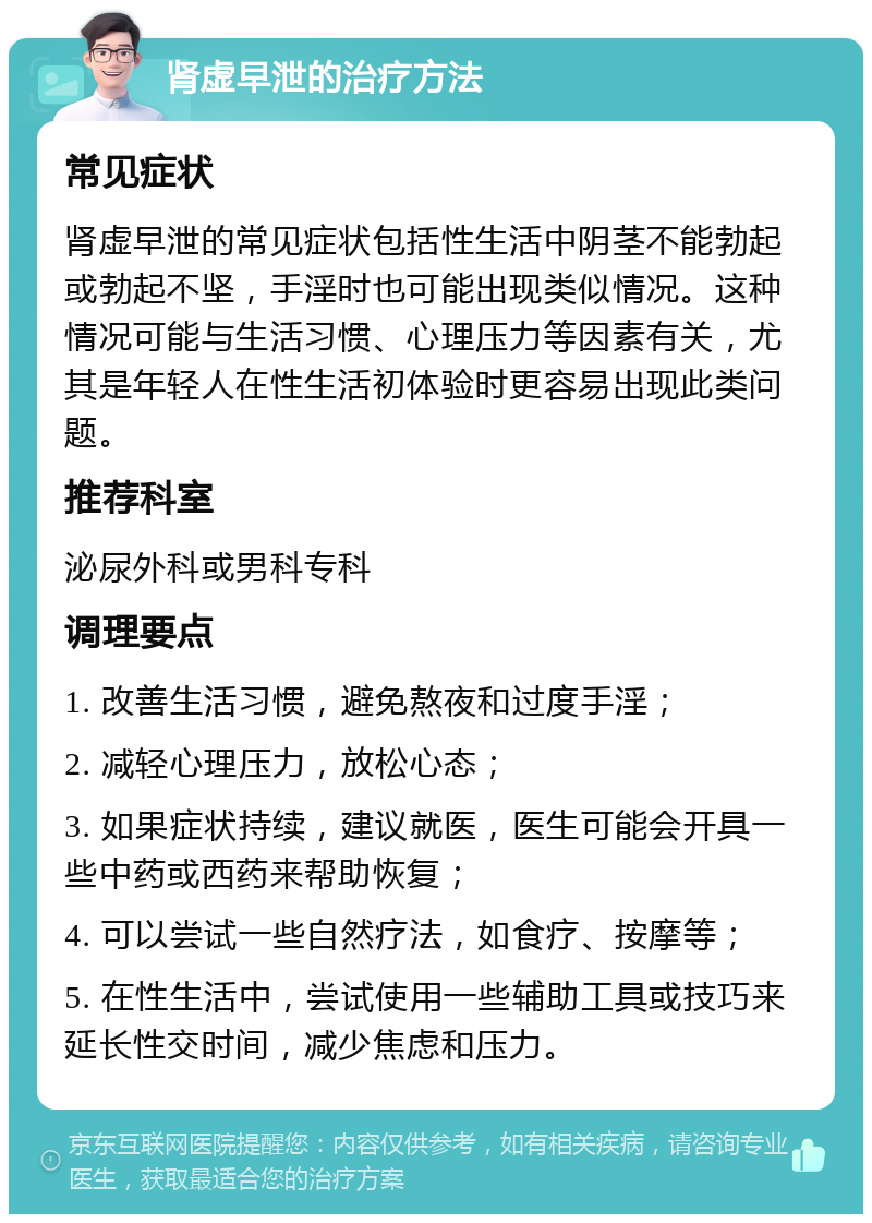 肾虚早泄的治疗方法 常见症状 肾虚早泄的常见症状包括性生活中阴茎不能勃起或勃起不坚，手淫时也可能出现类似情况。这种情况可能与生活习惯、心理压力等因素有关，尤其是年轻人在性生活初体验时更容易出现此类问题。 推荐科室 泌尿外科或男科专科 调理要点 1. 改善生活习惯，避免熬夜和过度手淫； 2. 减轻心理压力，放松心态； 3. 如果症状持续，建议就医，医生可能会开具一些中药或西药来帮助恢复； 4. 可以尝试一些自然疗法，如食疗、按摩等； 5. 在性生活中，尝试使用一些辅助工具或技巧来延长性交时间，减少焦虑和压力。