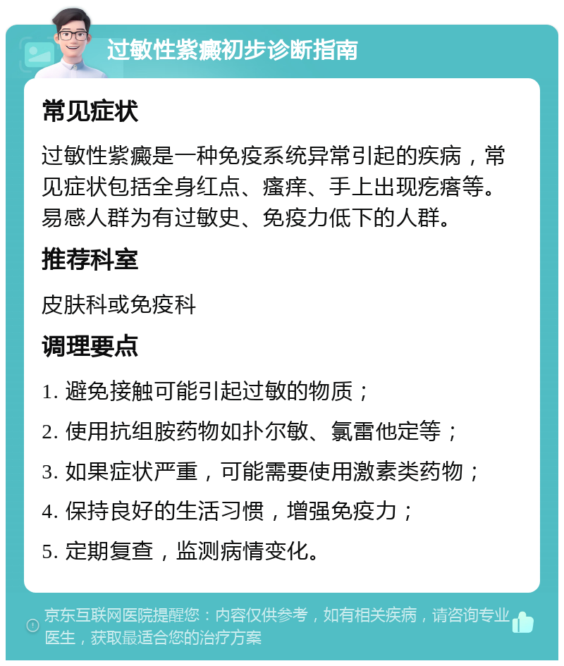 过敏性紫癜初步诊断指南 常见症状 过敏性紫癜是一种免疫系统异常引起的疾病，常见症状包括全身红点、瘙痒、手上出现疙瘩等。易感人群为有过敏史、免疫力低下的人群。 推荐科室 皮肤科或免疫科 调理要点 1. 避免接触可能引起过敏的物质； 2. 使用抗组胺药物如扑尔敏、氯雷他定等； 3. 如果症状严重，可能需要使用激素类药物； 4. 保持良好的生活习惯，增强免疫力； 5. 定期复查，监测病情变化。