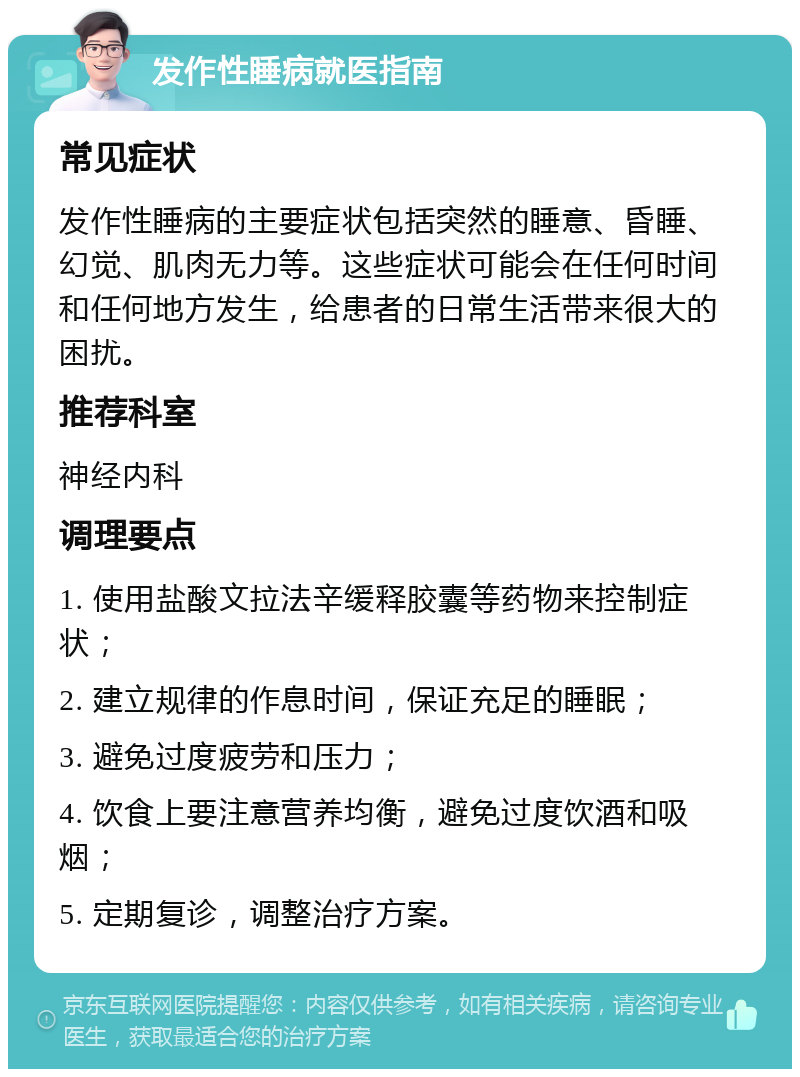 发作性睡病就医指南 常见症状 发作性睡病的主要症状包括突然的睡意、昏睡、幻觉、肌肉无力等。这些症状可能会在任何时间和任何地方发生，给患者的日常生活带来很大的困扰。 推荐科室 神经内科 调理要点 1. 使用盐酸文拉法辛缓释胶囊等药物来控制症状； 2. 建立规律的作息时间，保证充足的睡眠； 3. 避免过度疲劳和压力； 4. 饮食上要注意营养均衡，避免过度饮酒和吸烟； 5. 定期复诊，调整治疗方案。