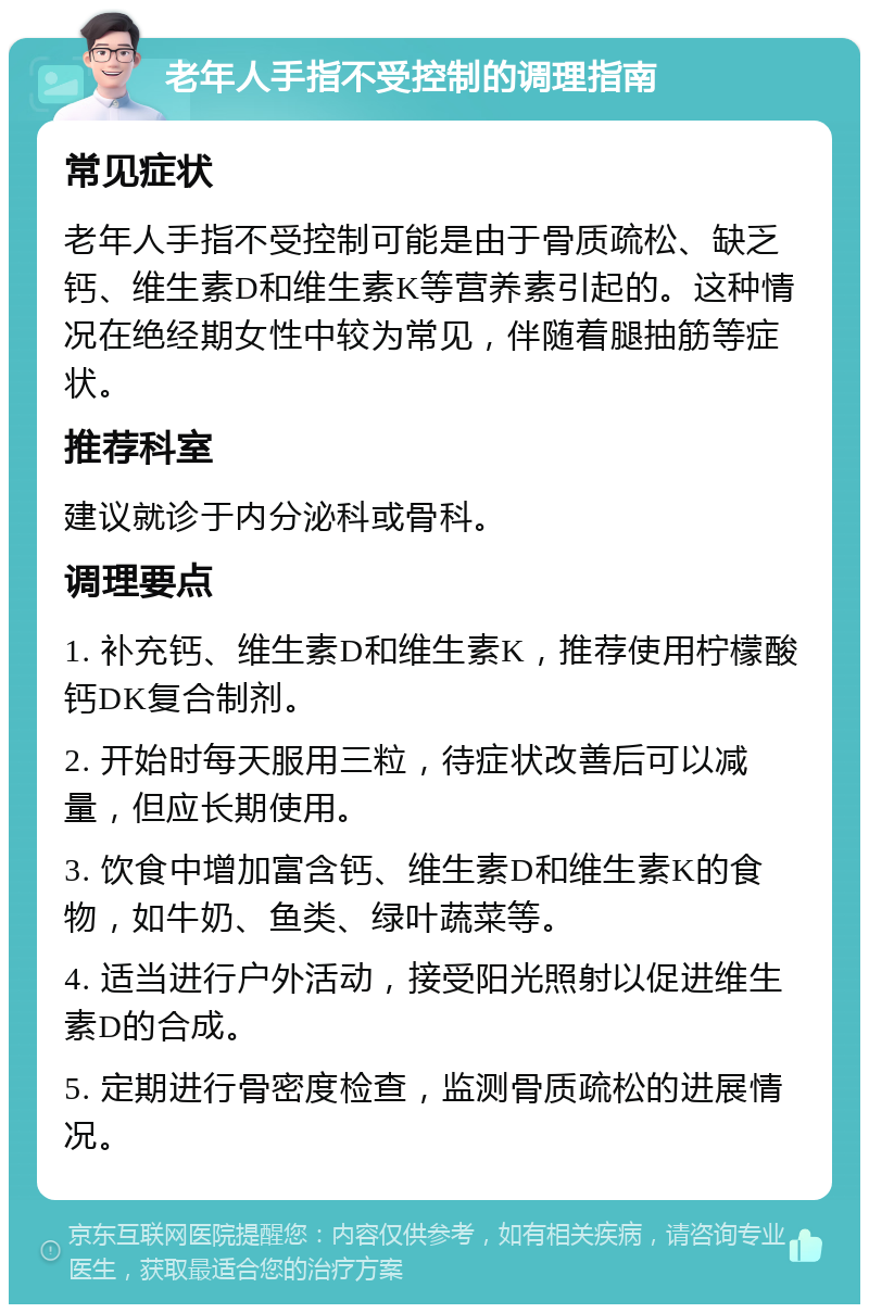 老年人手指不受控制的调理指南 常见症状 老年人手指不受控制可能是由于骨质疏松、缺乏钙、维生素D和维生素K等营养素引起的。这种情况在绝经期女性中较为常见，伴随着腿抽筋等症状。 推荐科室 建议就诊于内分泌科或骨科。 调理要点 1. 补充钙、维生素D和维生素K，推荐使用柠檬酸钙DK复合制剂。 2. 开始时每天服用三粒，待症状改善后可以减量，但应长期使用。 3. 饮食中增加富含钙、维生素D和维生素K的食物，如牛奶、鱼类、绿叶蔬菜等。 4. 适当进行户外活动，接受阳光照射以促进维生素D的合成。 5. 定期进行骨密度检查，监测骨质疏松的进展情况。