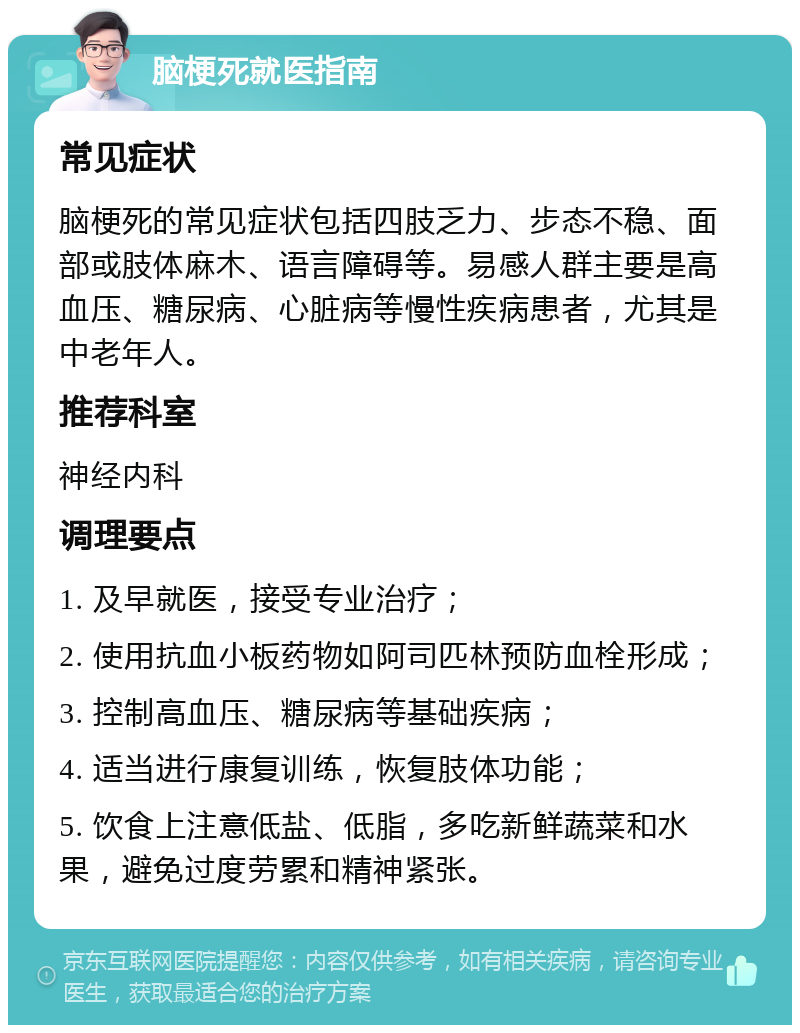 脑梗死就医指南 常见症状 脑梗死的常见症状包括四肢乏力、步态不稳、面部或肢体麻木、语言障碍等。易感人群主要是高血压、糖尿病、心脏病等慢性疾病患者，尤其是中老年人。 推荐科室 神经内科 调理要点 1. 及早就医，接受专业治疗； 2. 使用抗血小板药物如阿司匹林预防血栓形成； 3. 控制高血压、糖尿病等基础疾病； 4. 适当进行康复训练，恢复肢体功能； 5. 饮食上注意低盐、低脂，多吃新鲜蔬菜和水果，避免过度劳累和精神紧张。