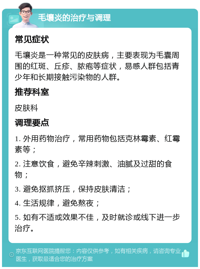 毛壤炎的治疗与调理 常见症状 毛壤炎是一种常见的皮肤病，主要表现为毛囊周围的红斑、丘疹、脓疱等症状，易感人群包括青少年和长期接触污染物的人群。 推荐科室 皮肤科 调理要点 1. 外用药物治疗，常用药物包括克林霉素、红霉素等； 2. 注意饮食，避免辛辣刺激、油腻及过甜的食物； 3. 避免抠抓挤压，保持皮肤清洁； 4. 生活规律，避免熬夜； 5. 如有不适或效果不佳，及时就诊或线下进一步治疗。