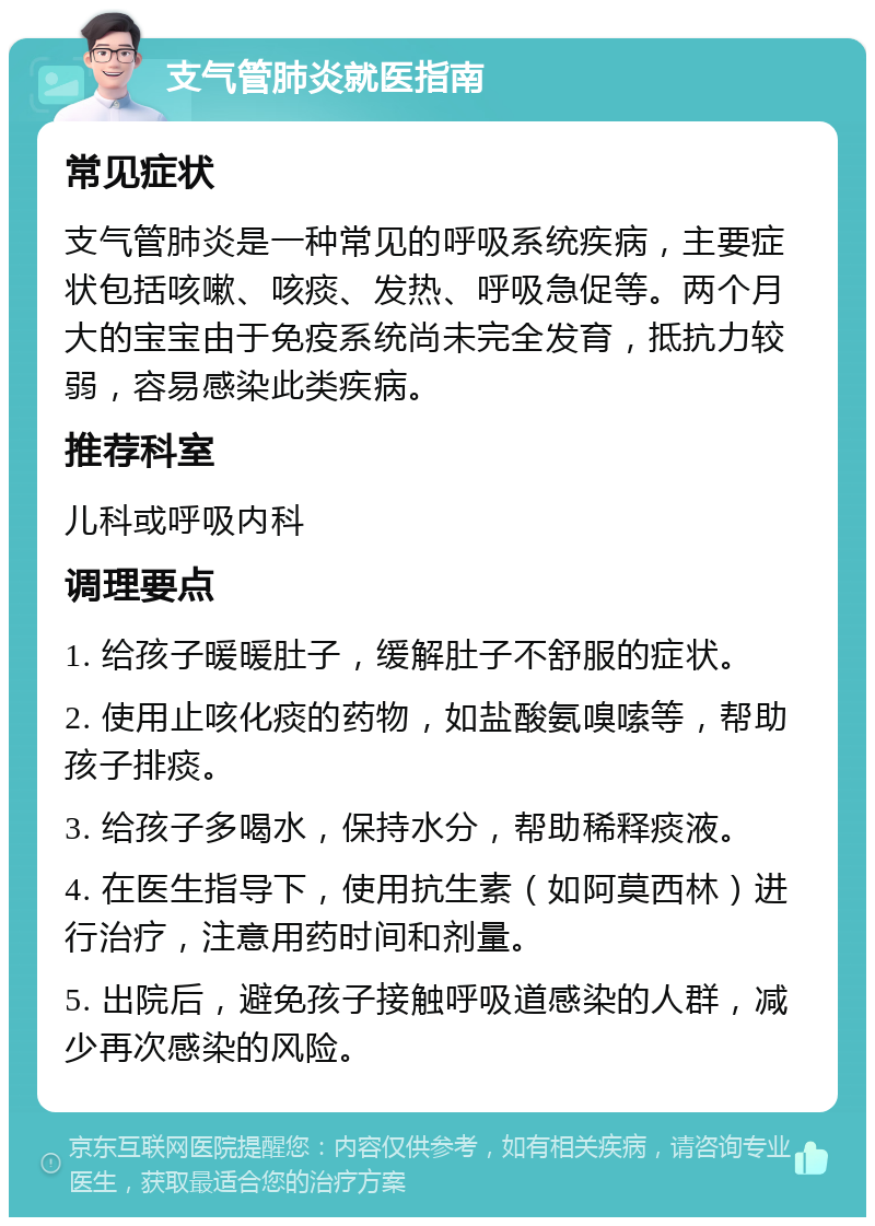 支气管肺炎就医指南 常见症状 支气管肺炎是一种常见的呼吸系统疾病，主要症状包括咳嗽、咳痰、发热、呼吸急促等。两个月大的宝宝由于免疫系统尚未完全发育，抵抗力较弱，容易感染此类疾病。 推荐科室 儿科或呼吸内科 调理要点 1. 给孩子暖暖肚子，缓解肚子不舒服的症状。 2. 使用止咳化痰的药物，如盐酸氨嗅嗦等，帮助孩子排痰。 3. 给孩子多喝水，保持水分，帮助稀释痰液。 4. 在医生指导下，使用抗生素（如阿莫西林）进行治疗，注意用药时间和剂量。 5. 出院后，避免孩子接触呼吸道感染的人群，减少再次感染的风险。