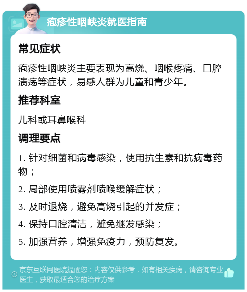 疱疹性咽峡炎就医指南 常见症状 疱疹性咽峡炎主要表现为高烧、咽喉疼痛、口腔溃疡等症状，易感人群为儿童和青少年。 推荐科室 儿科或耳鼻喉科 调理要点 1. 针对细菌和病毒感染，使用抗生素和抗病毒药物； 2. 局部使用喷雾剂喷喉缓解症状； 3. 及时退烧，避免高烧引起的并发症； 4. 保持口腔清洁，避免继发感染； 5. 加强营养，增强免疫力，预防复发。