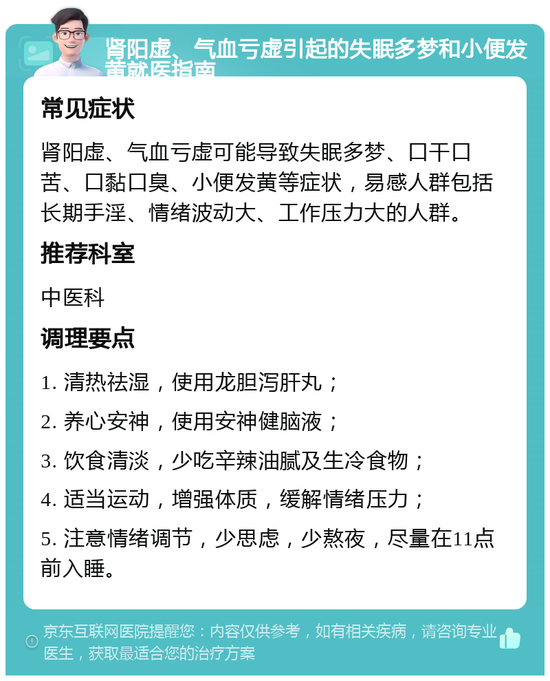 肾阳虚、气血亏虚引起的失眠多梦和小便发黄就医指南 常见症状 肾阳虚、气血亏虚可能导致失眠多梦、口干口苦、口黏口臭、小便发黄等症状，易感人群包括长期手淫、情绪波动大、工作压力大的人群。 推荐科室 中医科 调理要点 1. 清热祛湿，使用龙胆泻肝丸； 2. 养心安神，使用安神健脑液； 3. 饮食清淡，少吃辛辣油腻及生冷食物； 4. 适当运动，增强体质，缓解情绪压力； 5. 注意情绪调节，少思虑，少熬夜，尽量在11点前入睡。