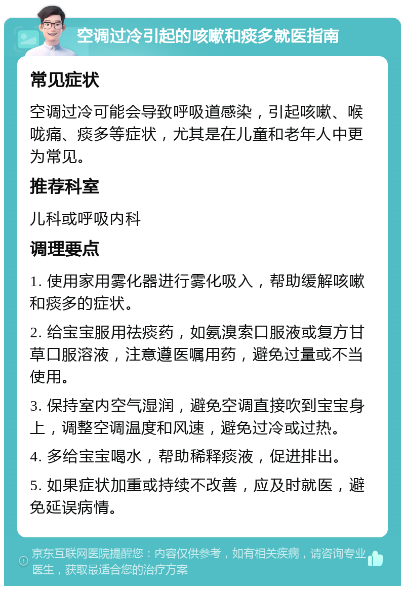 空调过冷引起的咳嗽和痰多就医指南 常见症状 空调过冷可能会导致呼吸道感染，引起咳嗽、喉咙痛、痰多等症状，尤其是在儿童和老年人中更为常见。 推荐科室 儿科或呼吸内科 调理要点 1. 使用家用雾化器进行雾化吸入，帮助缓解咳嗽和痰多的症状。 2. 给宝宝服用祛痰药，如氨溴索口服液或复方甘草口服溶液，注意遵医嘱用药，避免过量或不当使用。 3. 保持室内空气湿润，避免空调直接吹到宝宝身上，调整空调温度和风速，避免过冷或过热。 4. 多给宝宝喝水，帮助稀释痰液，促进排出。 5. 如果症状加重或持续不改善，应及时就医，避免延误病情。