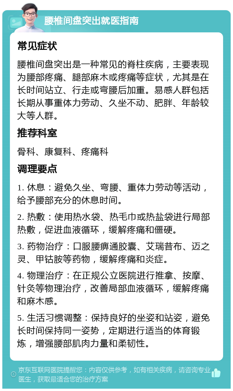 腰椎间盘突出就医指南 常见症状 腰椎间盘突出是一种常见的脊柱疾病，主要表现为腰部疼痛、腿部麻木或疼痛等症状，尤其是在长时间站立、行走或弯腰后加重。易感人群包括长期从事重体力劳动、久坐不动、肥胖、年龄较大等人群。 推荐科室 骨科、康复科、疼痛科 调理要点 1. 休息：避免久坐、弯腰、重体力劳动等活动，给予腰部充分的休息时间。 2. 热敷：使用热水袋、热毛巾或热盐袋进行局部热敷，促进血液循环，缓解疼痛和僵硬。 3. 药物治疗：口服腰痹通胶囊、艾瑞昔布、迈之灵、甲钴胺等药物，缓解疼痛和炎症。 4. 物理治疗：在正规公立医院进行推拿、按摩、针灸等物理治疗，改善局部血液循环，缓解疼痛和麻木感。 5. 生活习惯调整：保持良好的坐姿和站姿，避免长时间保持同一姿势，定期进行适当的体育锻炼，增强腰部肌肉力量和柔韧性。