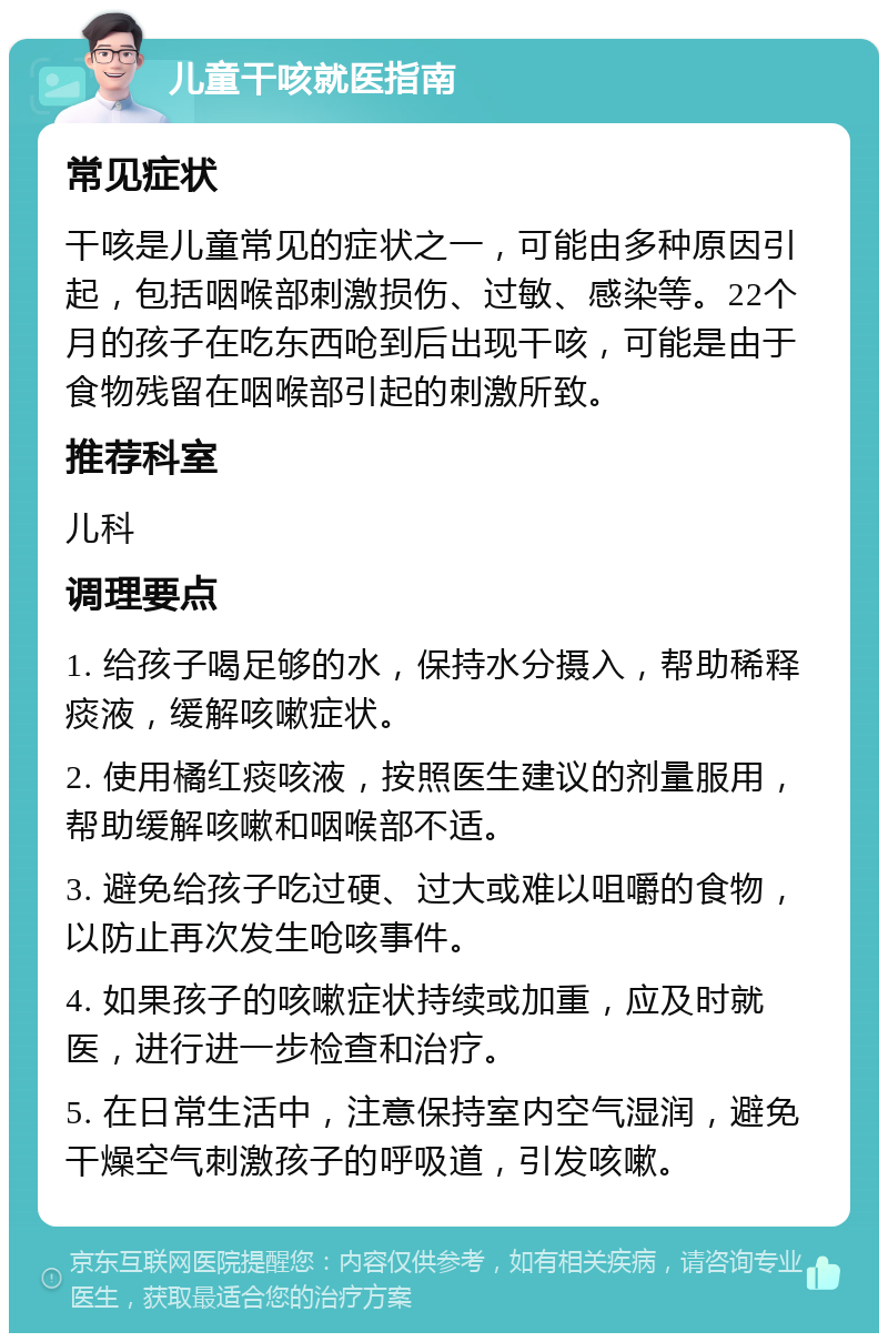 儿童干咳就医指南 常见症状 干咳是儿童常见的症状之一，可能由多种原因引起，包括咽喉部刺激损伤、过敏、感染等。22个月的孩子在吃东西呛到后出现干咳，可能是由于食物残留在咽喉部引起的刺激所致。 推荐科室 儿科 调理要点 1. 给孩子喝足够的水，保持水分摄入，帮助稀释痰液，缓解咳嗽症状。 2. 使用橘红痰咳液，按照医生建议的剂量服用，帮助缓解咳嗽和咽喉部不适。 3. 避免给孩子吃过硬、过大或难以咀嚼的食物，以防止再次发生呛咳事件。 4. 如果孩子的咳嗽症状持续或加重，应及时就医，进行进一步检查和治疗。 5. 在日常生活中，注意保持室内空气湿润，避免干燥空气刺激孩子的呼吸道，引发咳嗽。