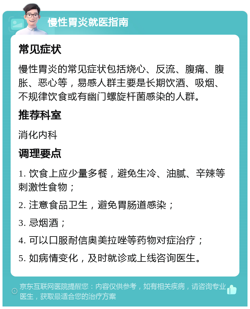 慢性胃炎就医指南 常见症状 慢性胃炎的常见症状包括烧心、反流、腹痛、腹胀、恶心等，易感人群主要是长期饮酒、吸烟、不规律饮食或有幽门螺旋杆菌感染的人群。 推荐科室 消化内科 调理要点 1. 饮食上应少量多餐，避免生冷、油腻、辛辣等刺激性食物； 2. 注意食品卫生，避免胃肠道感染； 3. 忌烟酒； 4. 可以口服耐信奥美拉唑等药物对症治疗； 5. 如病情变化，及时就诊或上线咨询医生。