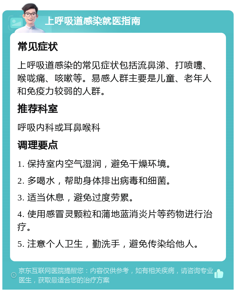 上呼吸道感染就医指南 常见症状 上呼吸道感染的常见症状包括流鼻涕、打喷嚏、喉咙痛、咳嗽等。易感人群主要是儿童、老年人和免疫力较弱的人群。 推荐科室 呼吸内科或耳鼻喉科 调理要点 1. 保持室内空气湿润，避免干燥环境。 2. 多喝水，帮助身体排出病毒和细菌。 3. 适当休息，避免过度劳累。 4. 使用感冒灵颗粒和蒲地蓝消炎片等药物进行治疗。 5. 注意个人卫生，勤洗手，避免传染给他人。