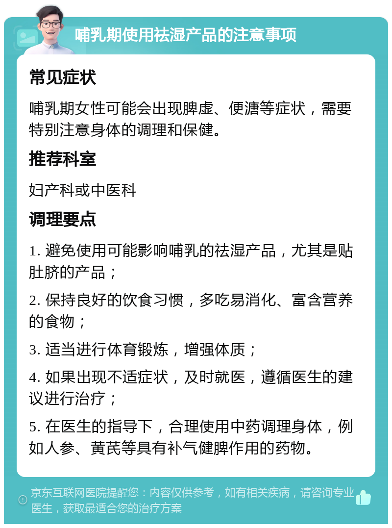 哺乳期使用祛湿产品的注意事项 常见症状 哺乳期女性可能会出现脾虚、便溏等症状，需要特别注意身体的调理和保健。 推荐科室 妇产科或中医科 调理要点 1. 避免使用可能影响哺乳的祛湿产品，尤其是贴肚脐的产品； 2. 保持良好的饮食习惯，多吃易消化、富含营养的食物； 3. 适当进行体育锻炼，增强体质； 4. 如果出现不适症状，及时就医，遵循医生的建议进行治疗； 5. 在医生的指导下，合理使用中药调理身体，例如人参、黄芪等具有补气健脾作用的药物。