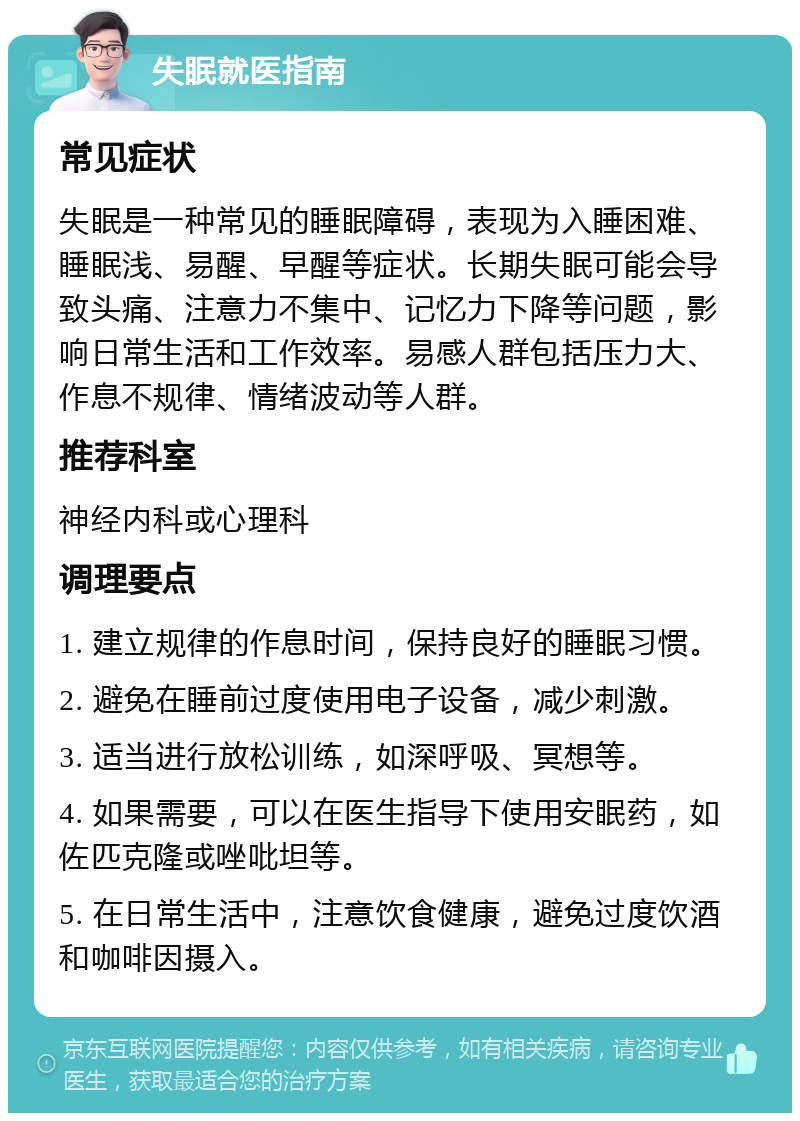 失眠就医指南 常见症状 失眠是一种常见的睡眠障碍，表现为入睡困难、睡眠浅、易醒、早醒等症状。长期失眠可能会导致头痛、注意力不集中、记忆力下降等问题，影响日常生活和工作效率。易感人群包括压力大、作息不规律、情绪波动等人群。 推荐科室 神经内科或心理科 调理要点 1. 建立规律的作息时间，保持良好的睡眠习惯。 2. 避免在睡前过度使用电子设备，减少刺激。 3. 适当进行放松训练，如深呼吸、冥想等。 4. 如果需要，可以在医生指导下使用安眠药，如佐匹克隆或唑吡坦等。 5. 在日常生活中，注意饮食健康，避免过度饮酒和咖啡因摄入。