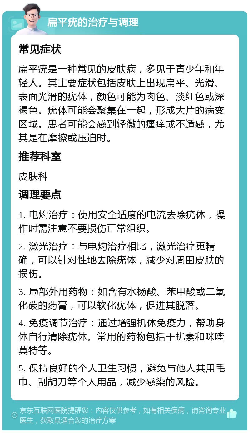 扁平疣的治疗与调理 常见症状 扁平疣是一种常见的皮肤病，多见于青少年和年轻人。其主要症状包括皮肤上出现扁平、光滑、表面光滑的疣体，颜色可能为肉色、淡红色或深褐色。疣体可能会聚集在一起，形成大片的病变区域。患者可能会感到轻微的瘙痒或不适感，尤其是在摩擦或压迫时。 推荐科室 皮肤科 调理要点 1. 电灼治疗：使用安全适度的电流去除疣体，操作时需注意不要损伤正常组织。 2. 激光治疗：与电灼治疗相比，激光治疗更精确，可以针对性地去除疣体，减少对周围皮肤的损伤。 3. 局部外用药物：如含有水杨酸、苯甲酸或二氧化碳的药膏，可以软化疣体，促进其脱落。 4. 免疫调节治疗：通过增强机体免疫力，帮助身体自行清除疣体。常用的药物包括干扰素和咪喹莫特等。 5. 保持良好的个人卫生习惯，避免与他人共用毛巾、刮胡刀等个人用品，减少感染的风险。