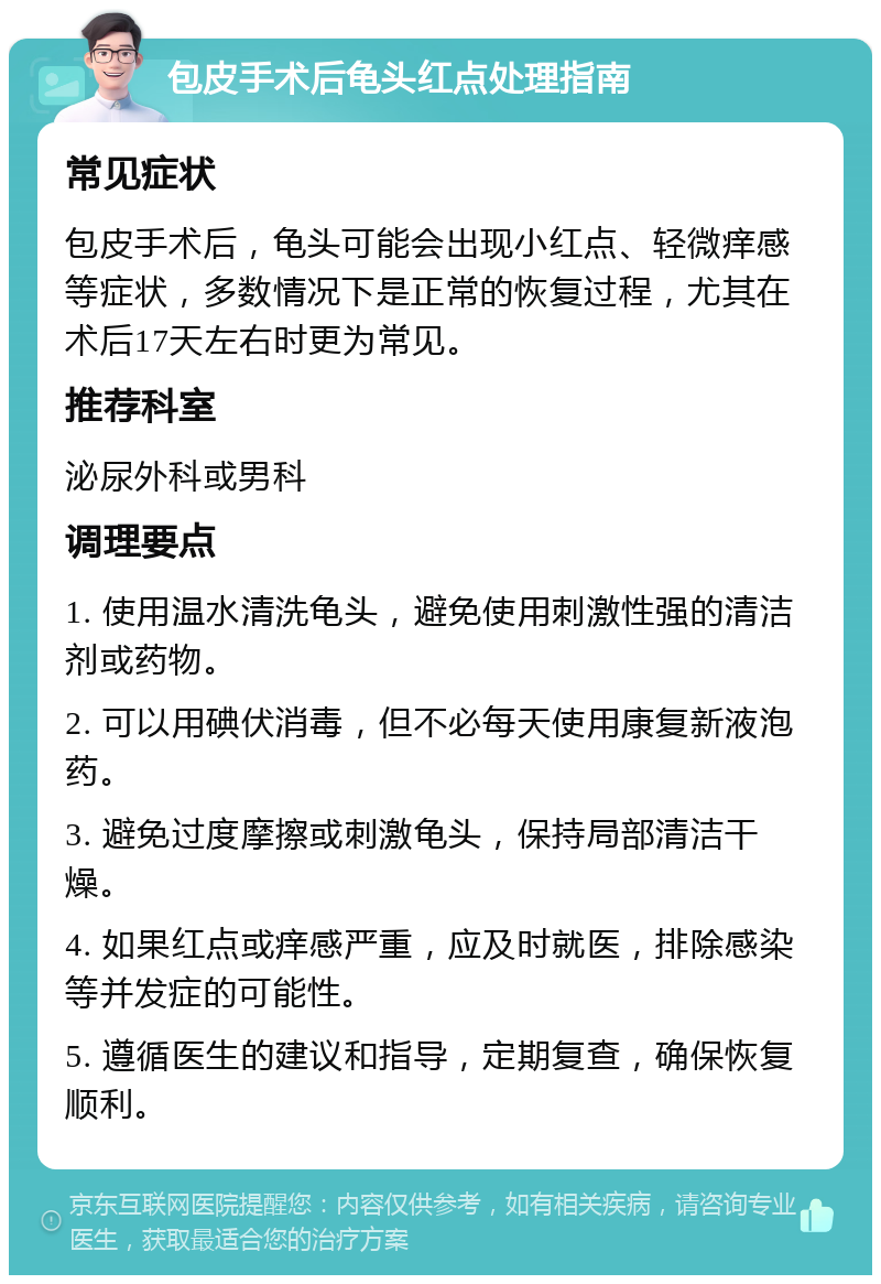 包皮手术后龟头红点处理指南 常见症状 包皮手术后，龟头可能会出现小红点、轻微痒感等症状，多数情况下是正常的恢复过程，尤其在术后17天左右时更为常见。 推荐科室 泌尿外科或男科 调理要点 1. 使用温水清洗龟头，避免使用刺激性强的清洁剂或药物。 2. 可以用碘伏消毒，但不必每天使用康复新液泡药。 3. 避免过度摩擦或刺激龟头，保持局部清洁干燥。 4. 如果红点或痒感严重，应及时就医，排除感染等并发症的可能性。 5. 遵循医生的建议和指导，定期复查，确保恢复顺利。