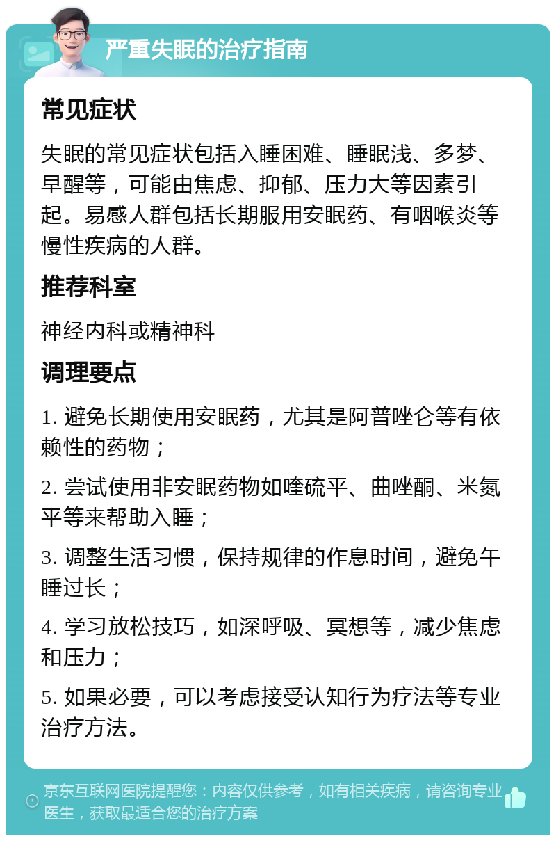 严重失眠的治疗指南 常见症状 失眠的常见症状包括入睡困难、睡眠浅、多梦、早醒等，可能由焦虑、抑郁、压力大等因素引起。易感人群包括长期服用安眠药、有咽喉炎等慢性疾病的人群。 推荐科室 神经内科或精神科 调理要点 1. 避免长期使用安眠药，尤其是阿普唑仑等有依赖性的药物； 2. 尝试使用非安眠药物如喹硫平、曲唑酮、米氮平等来帮助入睡； 3. 调整生活习惯，保持规律的作息时间，避免午睡过长； 4. 学习放松技巧，如深呼吸、冥想等，减少焦虑和压力； 5. 如果必要，可以考虑接受认知行为疗法等专业治疗方法。