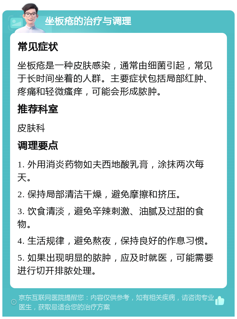 坐板疮的治疗与调理 常见症状 坐板疮是一种皮肤感染，通常由细菌引起，常见于长时间坐着的人群。主要症状包括局部红肿、疼痛和轻微瘙痒，可能会形成脓肿。 推荐科室 皮肤科 调理要点 1. 外用消炎药物如夫西地酸乳膏，涂抹两次每天。 2. 保持局部清洁干燥，避免摩擦和挤压。 3. 饮食清淡，避免辛辣刺激、油腻及过甜的食物。 4. 生活规律，避免熬夜，保持良好的作息习惯。 5. 如果出现明显的脓肿，应及时就医，可能需要进行切开排脓处理。