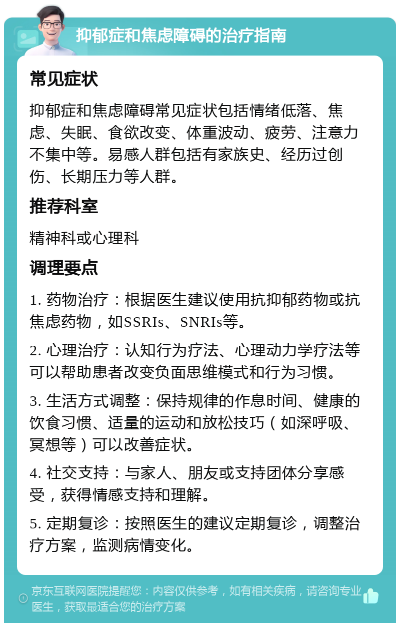 抑郁症和焦虑障碍的治疗指南 常见症状 抑郁症和焦虑障碍常见症状包括情绪低落、焦虑、失眠、食欲改变、体重波动、疲劳、注意力不集中等。易感人群包括有家族史、经历过创伤、长期压力等人群。 推荐科室 精神科或心理科 调理要点 1. 药物治疗：根据医生建议使用抗抑郁药物或抗焦虑药物，如SSRIs、SNRIs等。 2. 心理治疗：认知行为疗法、心理动力学疗法等可以帮助患者改变负面思维模式和行为习惯。 3. 生活方式调整：保持规律的作息时间、健康的饮食习惯、适量的运动和放松技巧（如深呼吸、冥想等）可以改善症状。 4. 社交支持：与家人、朋友或支持团体分享感受，获得情感支持和理解。 5. 定期复诊：按照医生的建议定期复诊，调整治疗方案，监测病情变化。