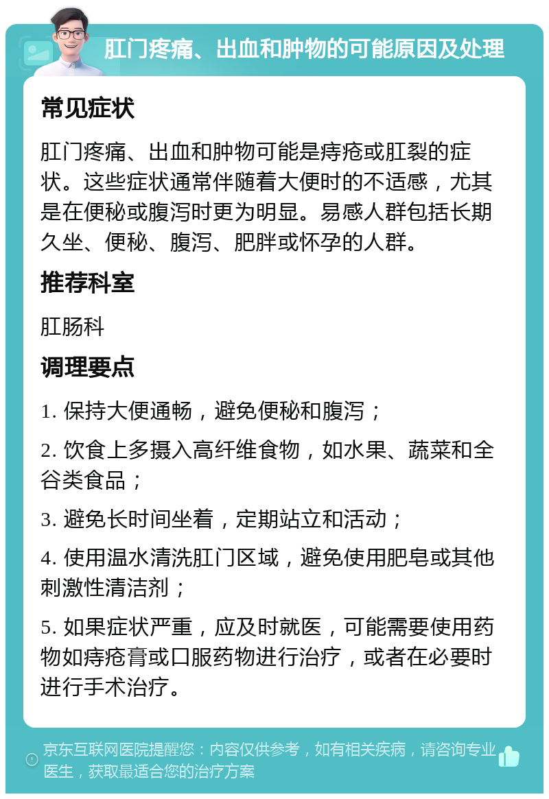 肛门疼痛、出血和肿物的可能原因及处理 常见症状 肛门疼痛、出血和肿物可能是痔疮或肛裂的症状。这些症状通常伴随着大便时的不适感，尤其是在便秘或腹泻时更为明显。易感人群包括长期久坐、便秘、腹泻、肥胖或怀孕的人群。 推荐科室 肛肠科 调理要点 1. 保持大便通畅，避免便秘和腹泻； 2. 饮食上多摄入高纤维食物，如水果、蔬菜和全谷类食品； 3. 避免长时间坐着，定期站立和活动； 4. 使用温水清洗肛门区域，避免使用肥皂或其他刺激性清洁剂； 5. 如果症状严重，应及时就医，可能需要使用药物如痔疮膏或口服药物进行治疗，或者在必要时进行手术治疗。