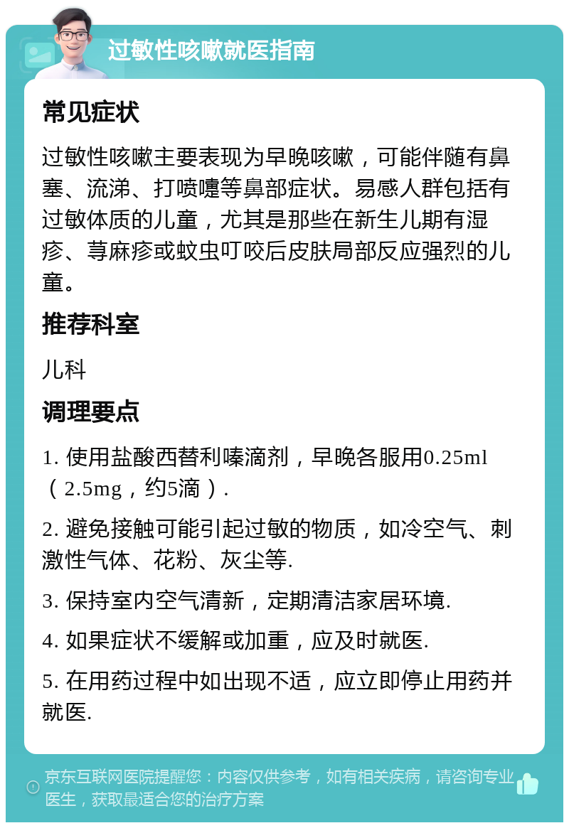 过敏性咳嗽就医指南 常见症状 过敏性咳嗽主要表现为早晚咳嗽，可能伴随有鼻塞、流涕、打喷嚏等鼻部症状。易感人群包括有过敏体质的儿童，尤其是那些在新生儿期有湿疹、荨麻疹或蚊虫叮咬后皮肤局部反应强烈的儿童。 推荐科室 儿科 调理要点 1. 使用盐酸西替利嗪滴剂，早晚各服用0.25ml（2.5mg，约5滴）. 2. 避免接触可能引起过敏的物质，如冷空气、刺激性气体、花粉、灰尘等. 3. 保持室内空气清新，定期清洁家居环境. 4. 如果症状不缓解或加重，应及时就医. 5. 在用药过程中如出现不适，应立即停止用药并就医.