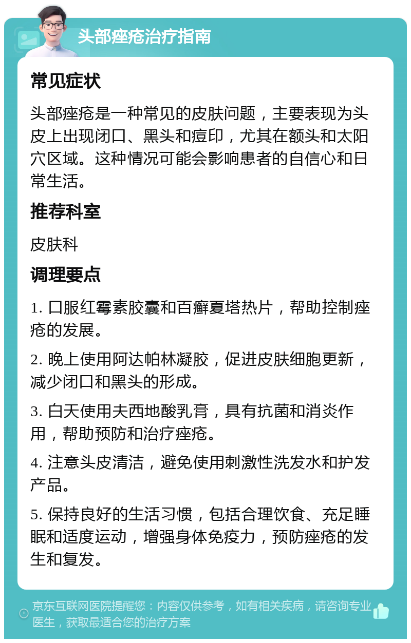 头部痤疮治疗指南 常见症状 头部痤疮是一种常见的皮肤问题，主要表现为头皮上出现闭口、黑头和痘印，尤其在额头和太阳穴区域。这种情况可能会影响患者的自信心和日常生活。 推荐科室 皮肤科 调理要点 1. 口服红霉素胶囊和百癣夏塔热片，帮助控制痤疮的发展。 2. 晚上使用阿达帕林凝胶，促进皮肤细胞更新，减少闭口和黑头的形成。 3. 白天使用夫西地酸乳膏，具有抗菌和消炎作用，帮助预防和治疗痤疮。 4. 注意头皮清洁，避免使用刺激性洗发水和护发产品。 5. 保持良好的生活习惯，包括合理饮食、充足睡眠和适度运动，增强身体免疫力，预防痤疮的发生和复发。