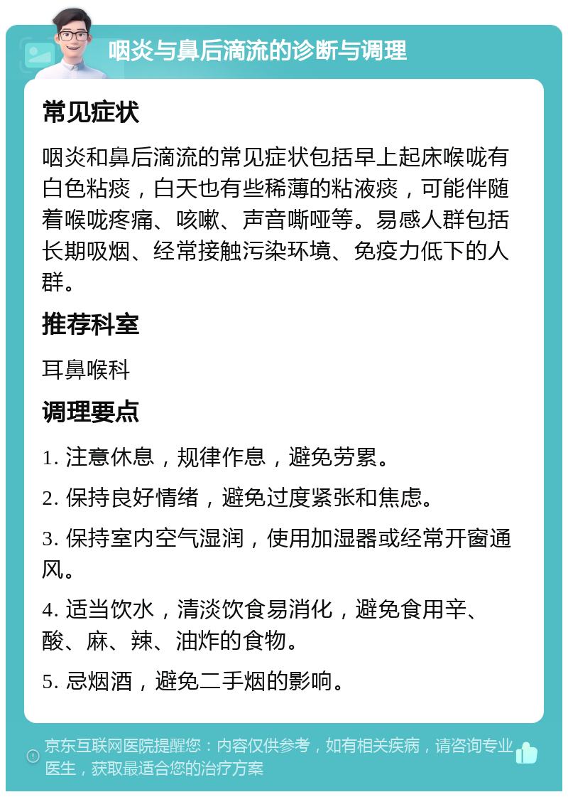 咽炎与鼻后滴流的诊断与调理 常见症状 咽炎和鼻后滴流的常见症状包括早上起床喉咙有白色粘痰，白天也有些稀薄的粘液痰，可能伴随着喉咙疼痛、咳嗽、声音嘶哑等。易感人群包括长期吸烟、经常接触污染环境、免疫力低下的人群。 推荐科室 耳鼻喉科 调理要点 1. 注意休息，规律作息，避免劳累。 2. 保持良好情绪，避免过度紧张和焦虑。 3. 保持室内空气湿润，使用加湿器或经常开窗通风。 4. 适当饮水，清淡饮食易消化，避免食用辛、酸、麻、辣、油炸的食物。 5. 忌烟酒，避免二手烟的影响。