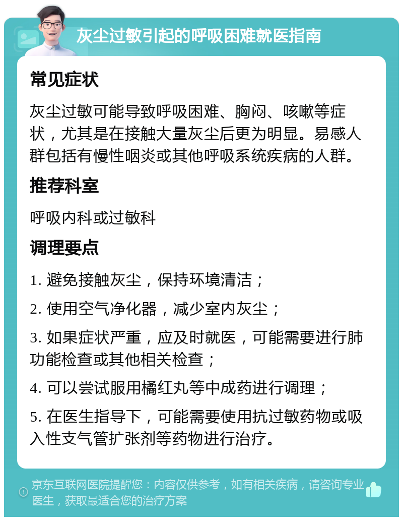 灰尘过敏引起的呼吸困难就医指南 常见症状 灰尘过敏可能导致呼吸困难、胸闷、咳嗽等症状，尤其是在接触大量灰尘后更为明显。易感人群包括有慢性咽炎或其他呼吸系统疾病的人群。 推荐科室 呼吸内科或过敏科 调理要点 1. 避免接触灰尘，保持环境清洁； 2. 使用空气净化器，减少室内灰尘； 3. 如果症状严重，应及时就医，可能需要进行肺功能检查或其他相关检查； 4. 可以尝试服用橘红丸等中成药进行调理； 5. 在医生指导下，可能需要使用抗过敏药物或吸入性支气管扩张剂等药物进行治疗。