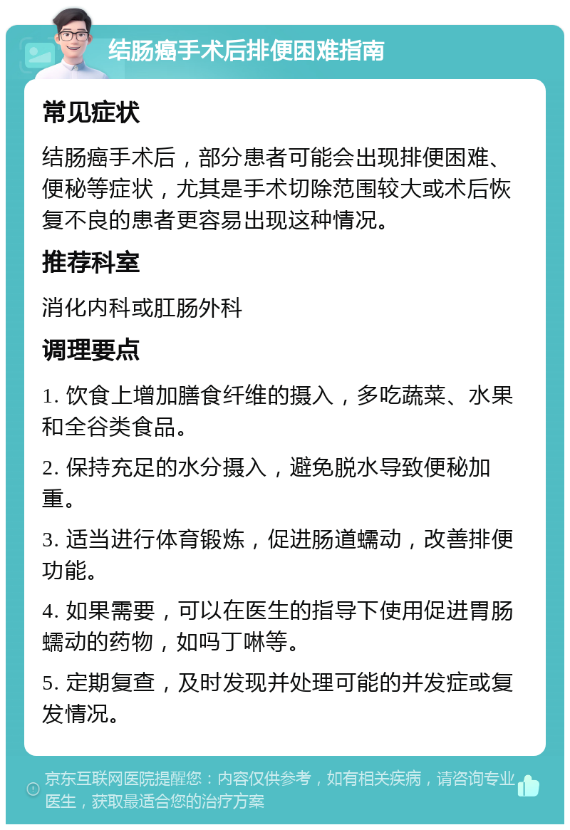 结肠癌手术后排便困难指南 常见症状 结肠癌手术后，部分患者可能会出现排便困难、便秘等症状，尤其是手术切除范围较大或术后恢复不良的患者更容易出现这种情况。 推荐科室 消化内科或肛肠外科 调理要点 1. 饮食上增加膳食纤维的摄入，多吃蔬菜、水果和全谷类食品。 2. 保持充足的水分摄入，避免脱水导致便秘加重。 3. 适当进行体育锻炼，促进肠道蠕动，改善排便功能。 4. 如果需要，可以在医生的指导下使用促进胃肠蠕动的药物，如吗丁啉等。 5. 定期复查，及时发现并处理可能的并发症或复发情况。