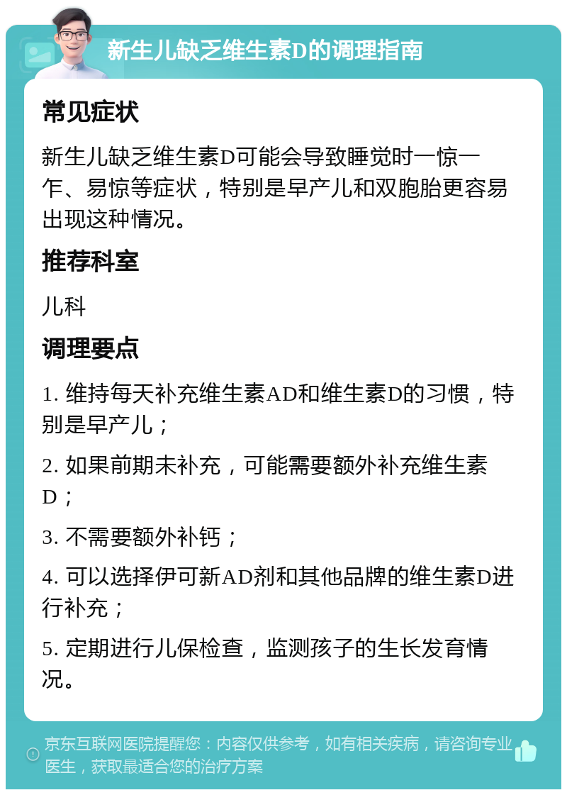 新生儿缺乏维生素D的调理指南 常见症状 新生儿缺乏维生素D可能会导致睡觉时一惊一乍、易惊等症状，特别是早产儿和双胞胎更容易出现这种情况。 推荐科室 儿科 调理要点 1. 维持每天补充维生素AD和维生素D的习惯，特别是早产儿； 2. 如果前期未补充，可能需要额外补充维生素D； 3. 不需要额外补钙； 4. 可以选择伊可新AD剂和其他品牌的维生素D进行补充； 5. 定期进行儿保检查，监测孩子的生长发育情况。