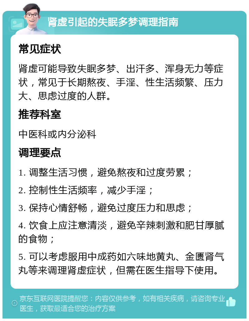 肾虚引起的失眠多梦调理指南 常见症状 肾虚可能导致失眠多梦、出汗多、浑身无力等症状，常见于长期熬夜、手淫、性生活频繁、压力大、思虑过度的人群。 推荐科室 中医科或内分泌科 调理要点 1. 调整生活习惯，避免熬夜和过度劳累； 2. 控制性生活频率，减少手淫； 3. 保持心情舒畅，避免过度压力和思虑； 4. 饮食上应注意清淡，避免辛辣刺激和肥甘厚腻的食物； 5. 可以考虑服用中成药如六味地黄丸、金匮肾气丸等来调理肾虚症状，但需在医生指导下使用。